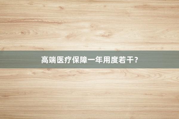 高端医疗保障一年用度若干?